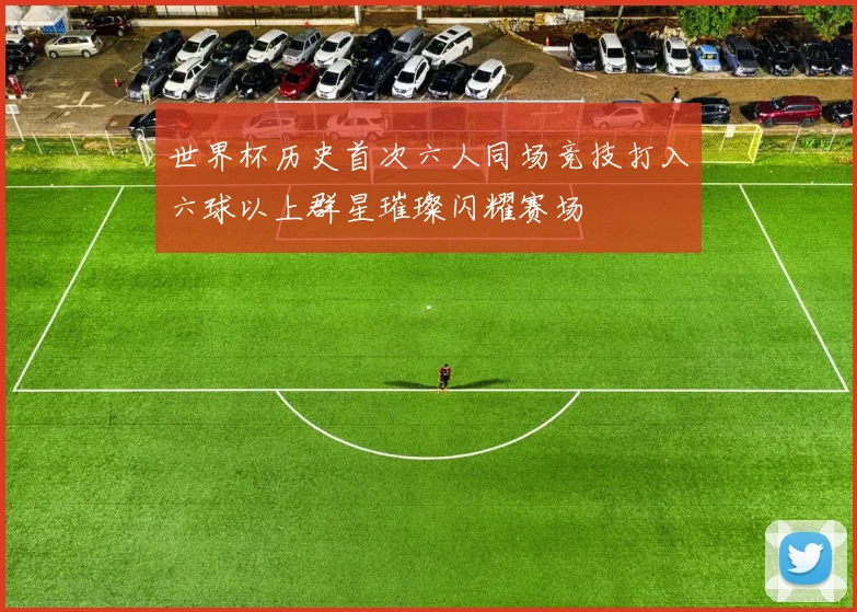 世界杯历史首次六人同场竞技打入六球以上群星璀璨闪耀赛场