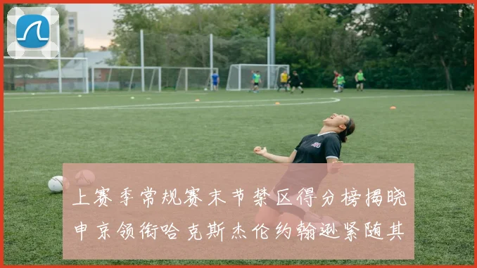 上赛季常规赛末节禁区得分榜揭晓申京领衔哈克斯杰伦约翰逊紧随其后