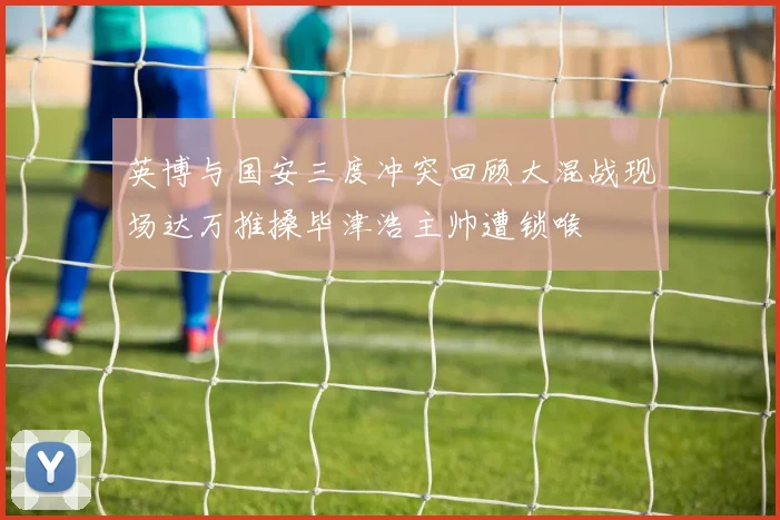 英博与国安三度冲突回顾大混战现场达万推搡毕津浩主帅遭锁喉